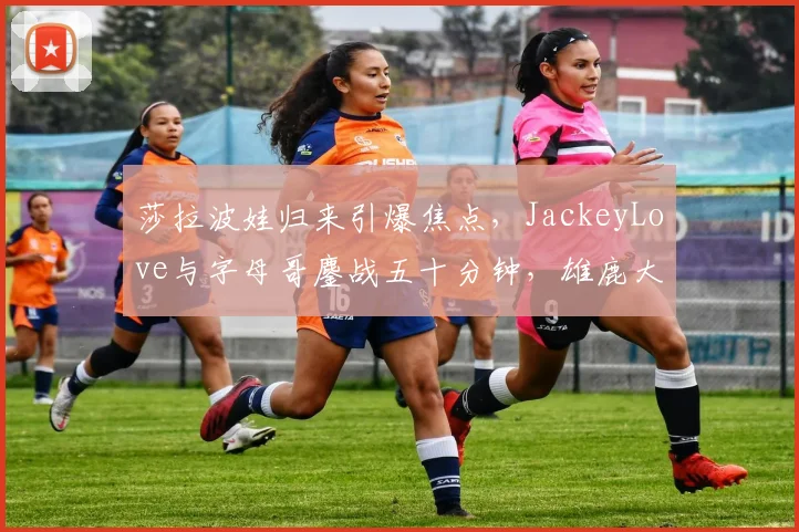 莎拉波娃归来引爆焦点,JackeyLove与字母哥鏖战五十分钟,雄鹿大胜悬念丛生 - 开云APP