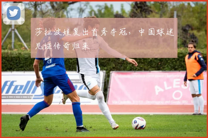莎拉波娃复出首秀夺冠,中国球迷见证传奇归来 - 开云APP