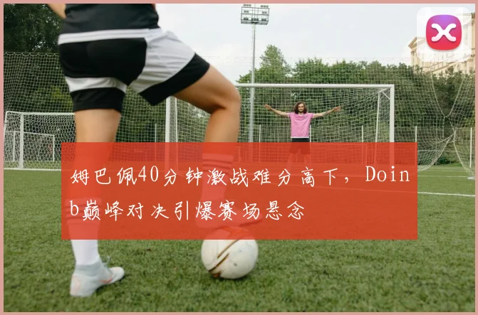 姆巴佩40分钟激战难分高下，Doinb巅峰对决引爆赛场悬念 - 开云APP