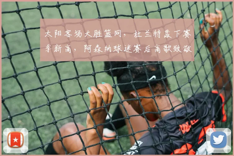 太阳客场大胜篮网，杜兰特轰下赛季新高，阿森纳球迷赛后高歌致敬 - 开云APP